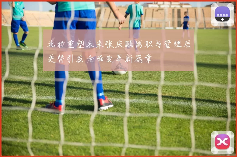 北控重塑未来张庆鹏离职与管理层更替引发全面变革新篇章