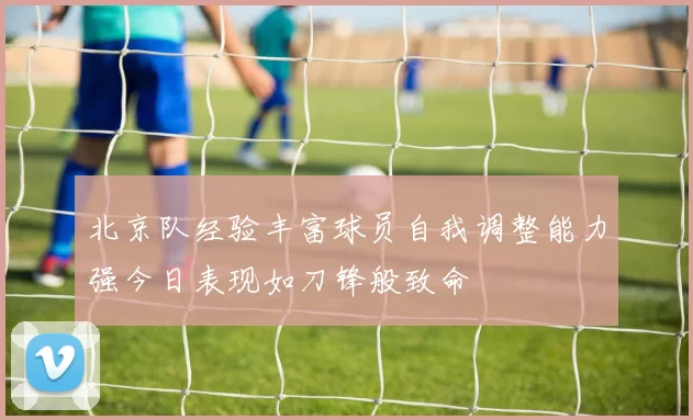北京队经验丰富球员自我调整能力强今日表现如刀锋般致命