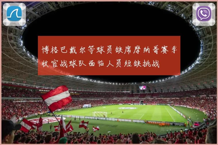 博格巴戴尔等球员缺席摩纳哥赛季收官战球队面临人员短缺挑战