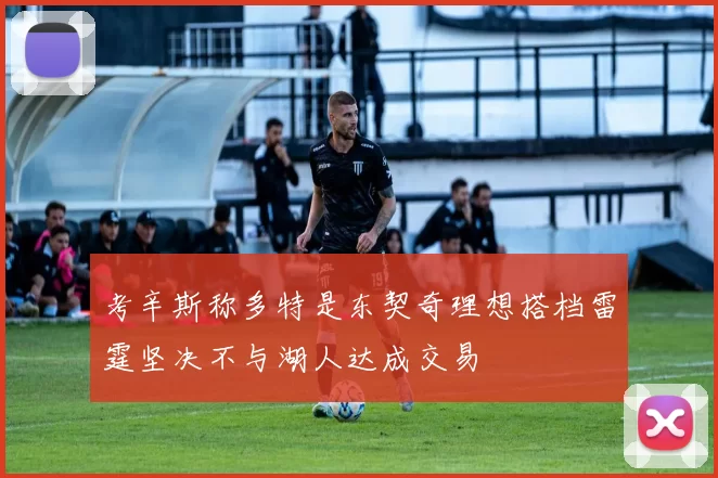 考辛斯称多特是东契奇理想搭档雷霆坚决不与湖人达成交易