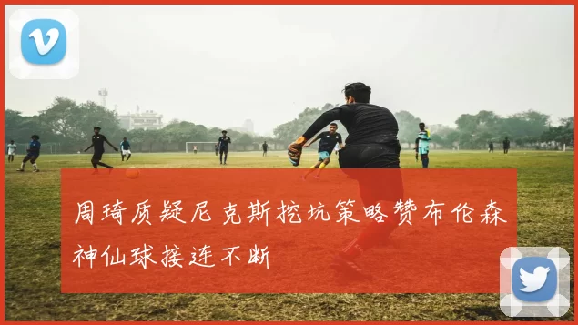 周琦质疑尼克斯挖坑策略赞布伦森神仙球接连不断