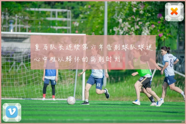 皇马队长连续第六年告别球队球迷心中难以释怀的离别时刻
