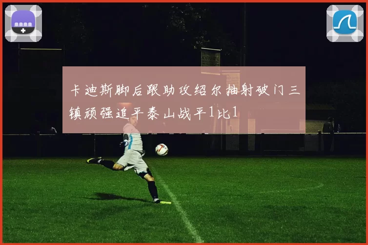 卡迪斯脚后跟助攻绍尔抽射破门三镇顽强追平泰山战平1比1