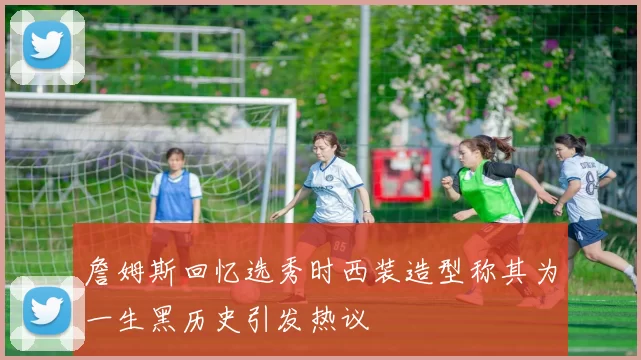 詹姆斯回忆选秀时西装造型称其为一生黑历史引发热议