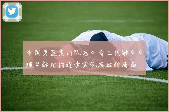 中国男篮集训队老中青三代融合合理年龄结构逐步实现换血新局面