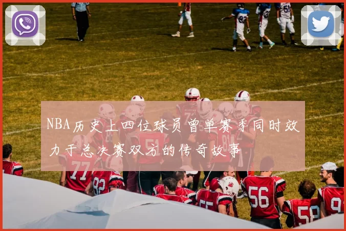 NBA历史上四位球员曾单赛季同时效力于总决赛双方的传奇故事