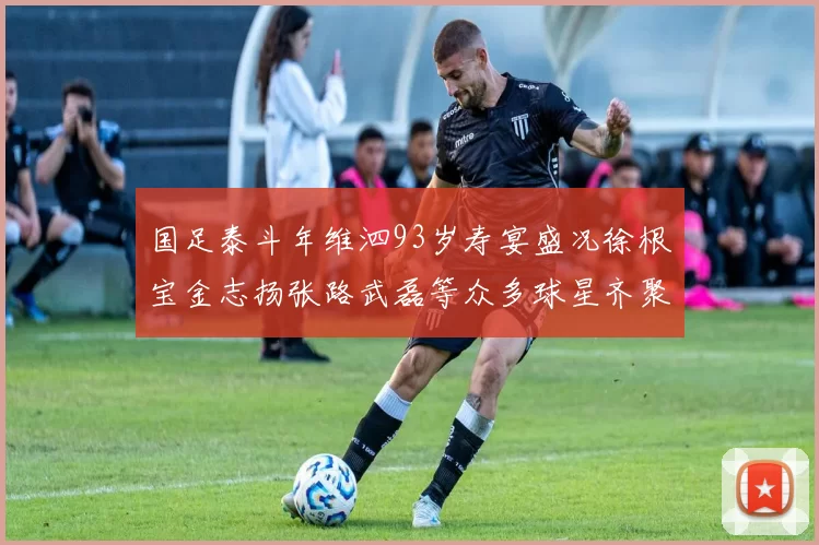 国足泰斗年维泗93岁寿宴盛况徐根宝金志扬张路武磊等众多球星齐聚祝贺