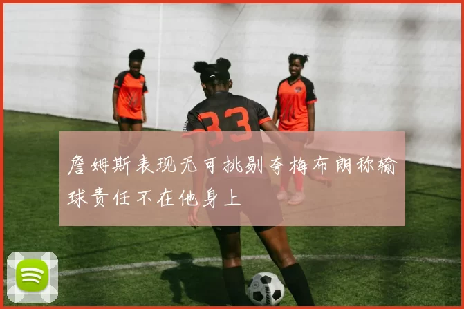 詹姆斯表现无可挑剔夸梅布朗称输球责任不在他身上